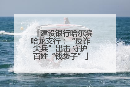 建设银行哈尔滨哈龙支行：“反诈尖兵”出击 守护百姓“钱袋子”
