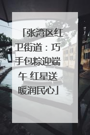 张湾区红卫街道：巧手包粽迎端午 红星送暖润民心