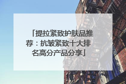 提拉紧致护肤品推荐：抗皱紧致十大排名高分产品分享