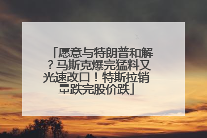 愿意与特朗普和解?马斯克爆完猛料又光速改口!特斯拉销量跌完股价跌