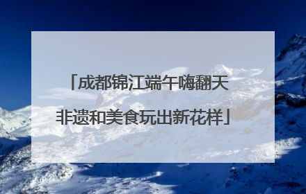 成都锦江端午嗨翻天 非遗和美食玩出新花样