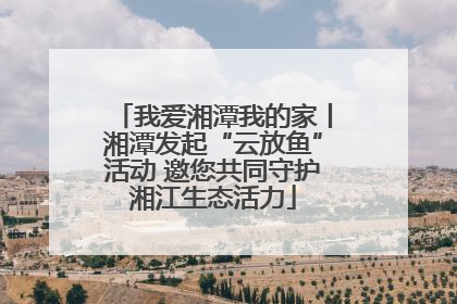 我爱湘潭我的家丨湘潭发起“云放鱼”活动 邀您共同守护湘江生态活力