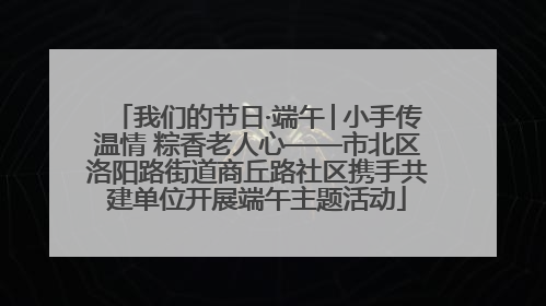 我们的节日·端午│小手传温情 粽香老人心——市北区洛阳路街道商丘路社区携手共建单位开展端午主题活动
