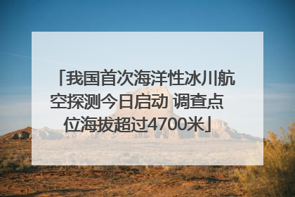 我国首次海洋性冰川航空探测今日启动 调查点位海拔超过4700米