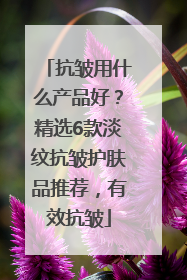 抗皱用什么产品好？精选6款淡纹抗皱护肤品推荐，有效抗皱