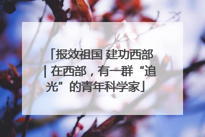 报效祖国 建功西部｜在西部，有一群“追光”的青年科学家