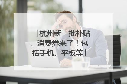 杭州新一批补贴、消费券来了！包括手机、平板等