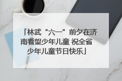 林武“六一”前夕在济南看望少年儿童 祝全省少年儿童节日快乐