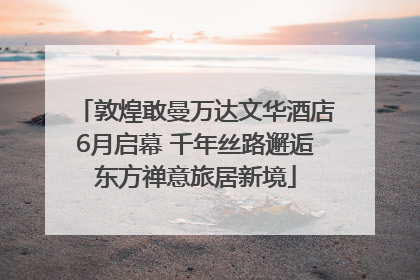 敦煌敢曼万达文华酒店6月启幕 千年丝路邂逅东方禅意旅居新境