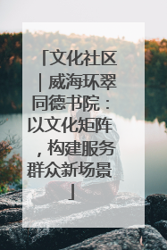 文化社区｜威海环翠同德书院：以文化矩阵，构建服务群众新场景