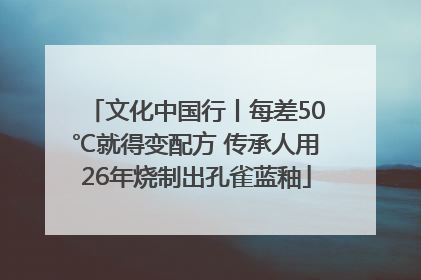 文化中国行丨每差50℃就得变配方 传承人用26年烧制出孔雀蓝釉
