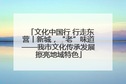 文化中国行 行走东营丨新城，“老”味道——我市文化传承发展擦亮地域特色