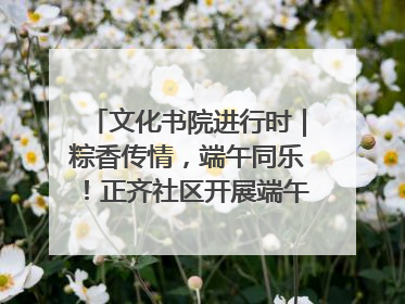 文化书院进行时｜粽香传情，端午同乐！正齐社区开展端午包粽子大赛