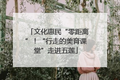 文化惠民“零距离”！“行走的美育课堂”走进五莲