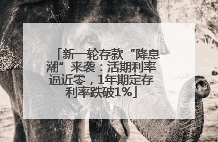 新一轮存款“降息潮”来袭：活期利率逼近零，1年期定存利率跌破1%