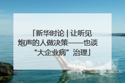 新华时论 | 让听见炮声的人做决策——也谈“大企业病”治理