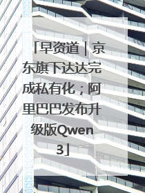 早资道｜京东旗下达达完成私有化；阿里巴巴发布升级版Qwen3