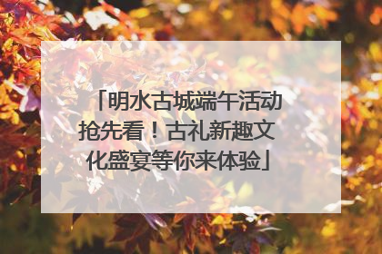 明水古城端午活动抢先看！古礼新趣文化盛宴等你来体验