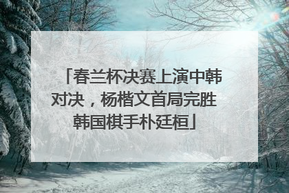 春兰杯决赛上演中韩对决，杨楷文首局完胜韩国棋手朴廷桓
