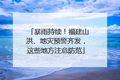 暴雨持续！福建山洪、地灾预警齐发，这些地方注意防范