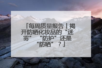 每周质量报告丨揭开防晒化妆品的“迷雾” “防护”还是“防晒”？