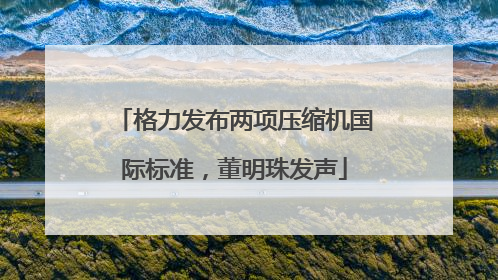 格力发布两项压缩机国际标准，董明珠发声