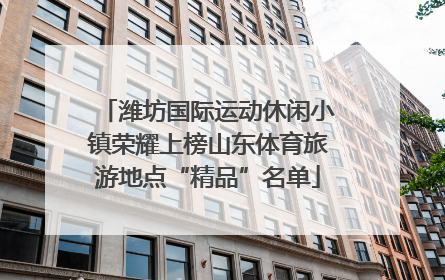 潍坊国际运动休闲小镇荣耀上榜山东体育旅游地点“精品”名单
