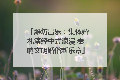 潍坊昌乐：集体婚礼演绎中式浪漫 奏响文明婚俗新乐章
