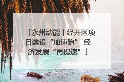 永州动能丨经开区项目建设“加速跑” 经济发展“再提速”