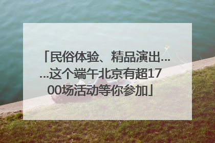 民俗体验、精品演出……这个端午北京有超1700场活动等你参加