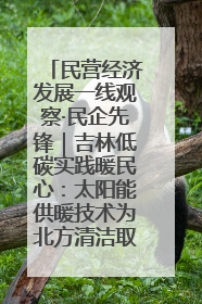 民营经济发展一线观察·民企先锋｜吉林低碳实践暖民心：太阳能供暖技术为北方清洁取暖破局