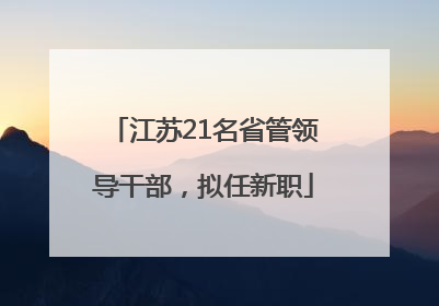 江苏21名省管领导干部，拟任新职