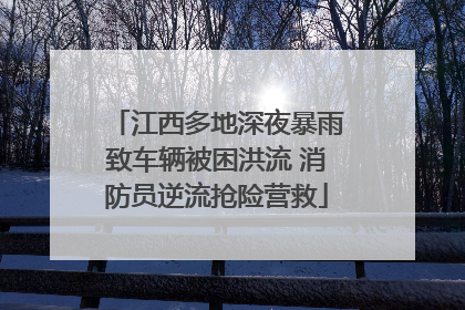 江西多地深夜暴雨致车辆被困洪流 消防员逆流抢险营救