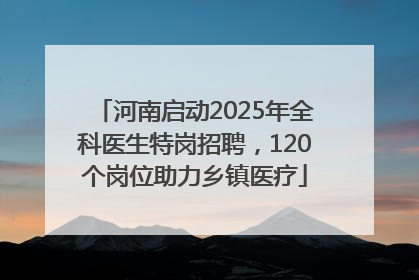 河南启动2025年全科医生特岗招聘，120个岗位助力乡镇医疗