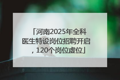 河南2025年全科医生特设岗位招聘开启，120个岗位虚位