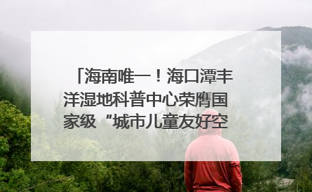 海南唯一！海口潭丰洋湿地科普中心荣膺国家级“城市儿童友好空间建设园区”称号