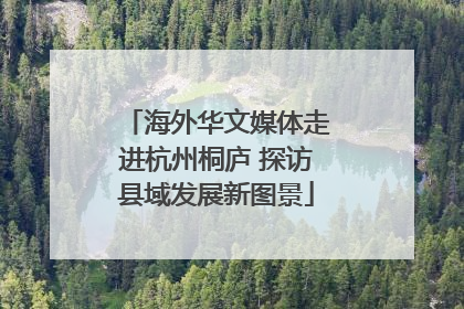 海外华文媒体走进杭州桐庐 探访县域发展新图景
