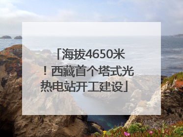 海拔4650米！西藏首个塔式光热电站开工建设