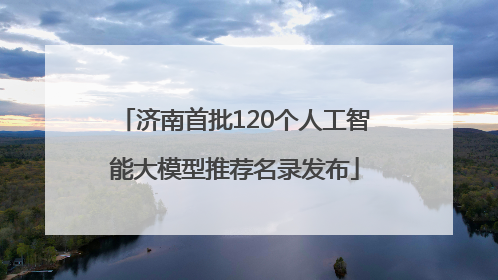 济南首批120个人工智能大模型推荐名录发布