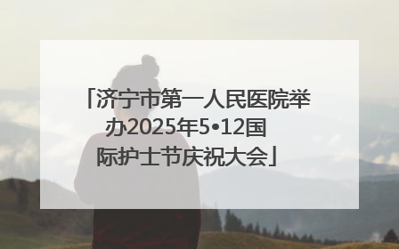 济宁市第一人民医院举办2025年5•12国际护士节庆祝大会