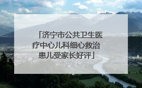 济宁市公共卫生医疗中心儿科细心救治患儿受家长好评