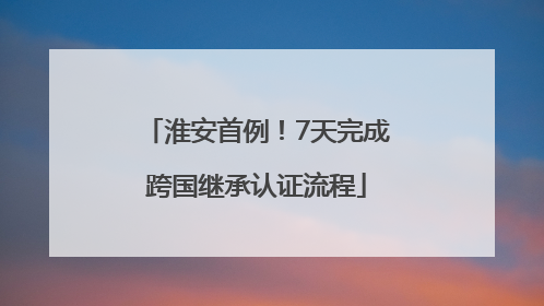 淮安首例！7天完成跨国继承认证流程