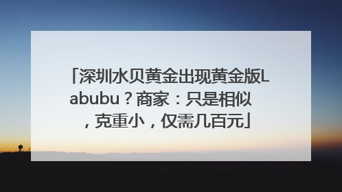 深圳水贝黄金出现黄金版Labubu？商家：只是相似，克重小，仅需几百元