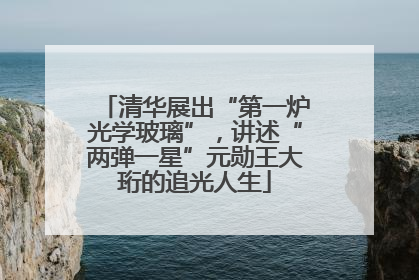 清华展出“第一炉光学玻璃”，讲述“两弹一星”元勋王大珩的追光人生