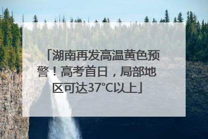 湖南再发高温黄色预警！高考首日，局部地区可达37℃以上