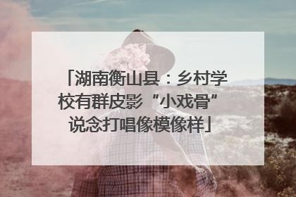 湖南衡山县：乡村学校有群皮影“小戏骨” 说念打唱像模像样