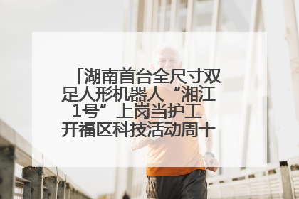 湖南首台全尺寸双足人形机器人“湘江1号”上岗当护工 开福区科技活动周十大科创项目签约