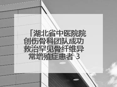 湖北省中医院院创伤骨科团队成功救治罕见骨纤维异常增殖症患者 3D打印技术助力精准矫形手术