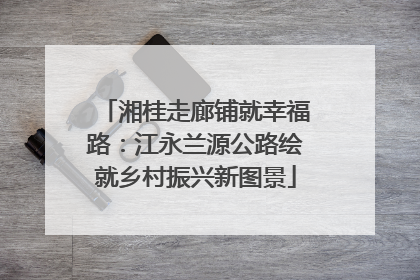 湘桂走廊铺就幸福路：江永兰源公路绘就乡村振兴新图景