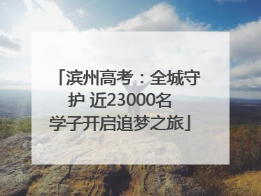滨州高考：全城守护 近23000名学子开启追梦之旅